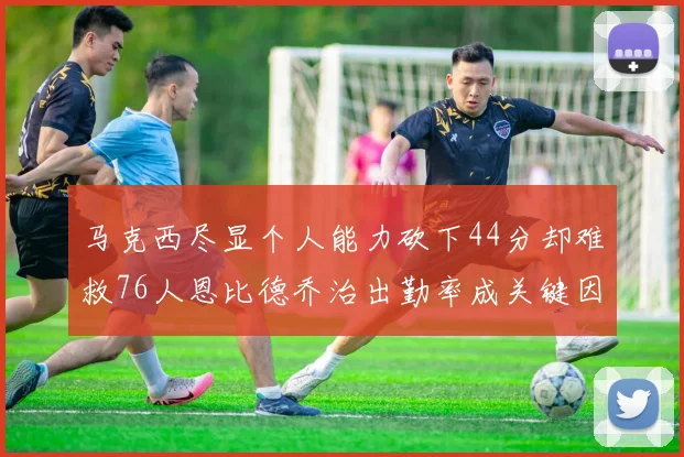 马克西尽显个人能力砍下44分却难救76人恩比德乔治出勤率成关键因素