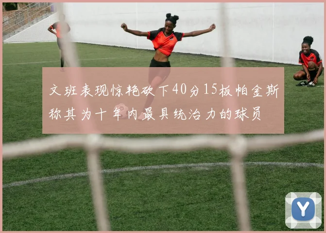 文班表现惊艳砍下40分15板帕金斯称其为十年内最具统治力的球员