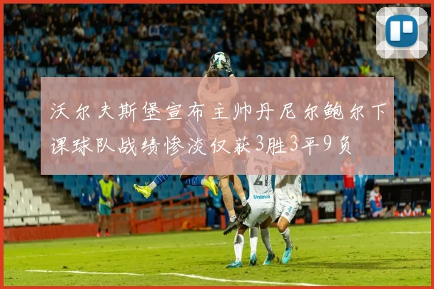 沃尔夫斯堡宣布主帅丹尼尔鲍尔下课球队战绩惨淡仅获3胜3平9负