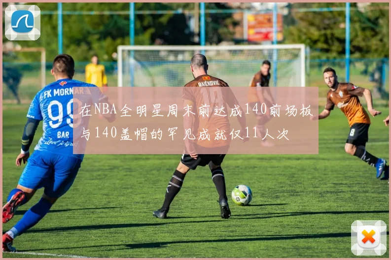 在NBA全明星周末前达成140前场板与140盖帽的罕见成就仅11人次