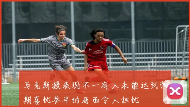 马竞新援表现不一有人未能达到预期喜忧参半的局面令人担忧