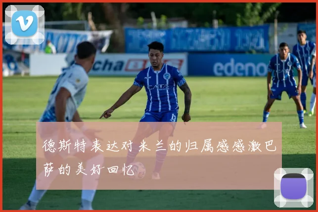 德斯特表达对米兰的归属感感激巴萨的美好回忆
