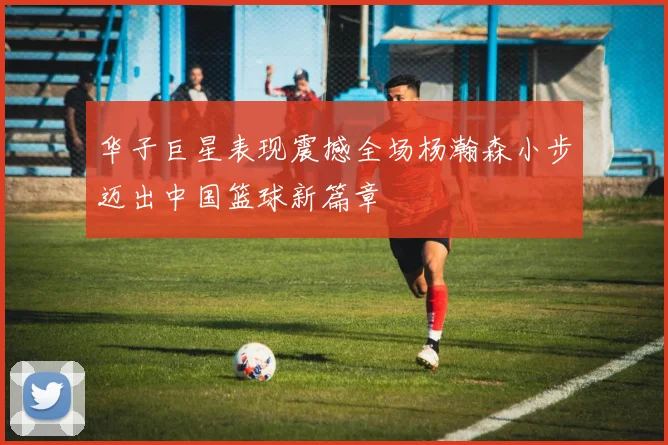 华子巨星表现震撼全场杨瀚森小步迈出中国篮球新篇章