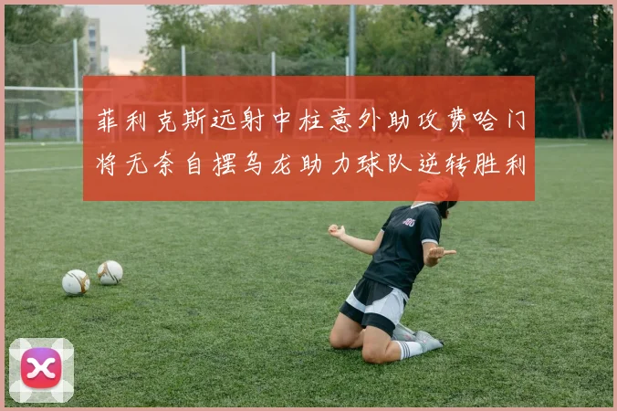 菲利克斯远射中柱意外助攻费哈门将无奈自摆乌龙助力球队逆转胜利