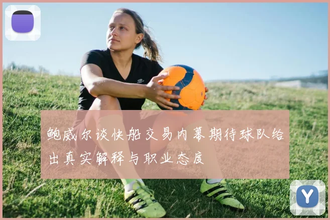 鲍威尔谈快船交易内幕期待球队给出真实解释与职业态度