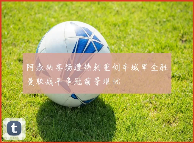 阿森纳客场遭热刺重创车城军全胜曼联战平争冠前景堪忧