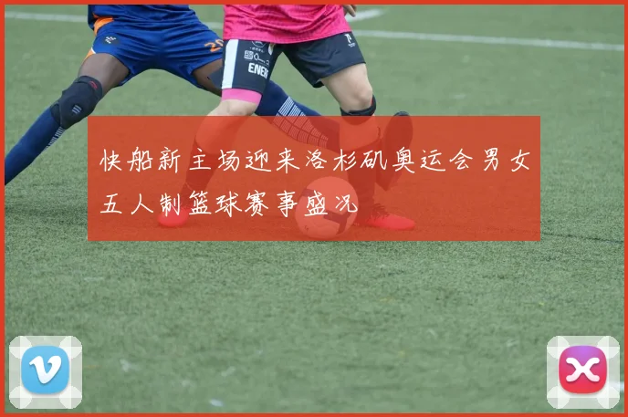 快船新主场迎来洛杉矶奥运会男女五人制篮球赛事盛况