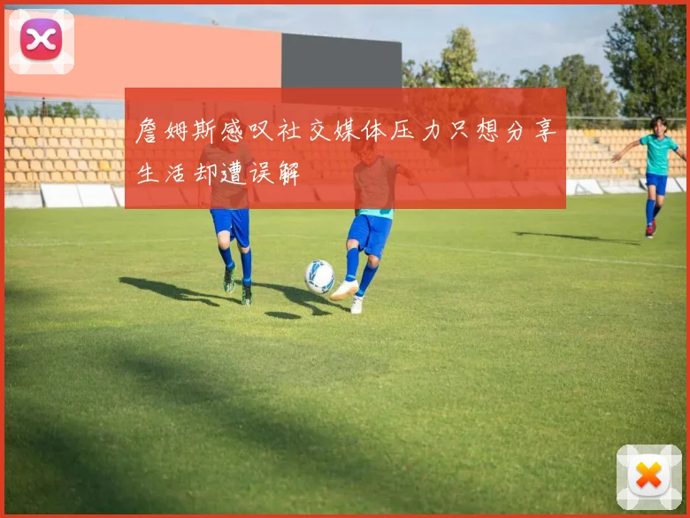 詹姆斯感叹社交媒体压力只想分享生活却遭误解
