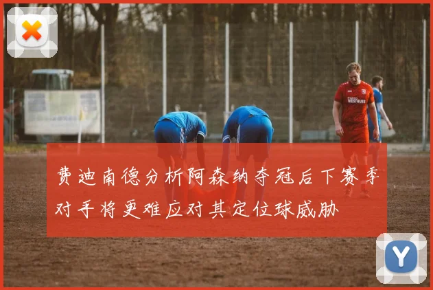 费迪南德分析阿森纳夺冠后下赛季对手将更难应对其定位球威胁