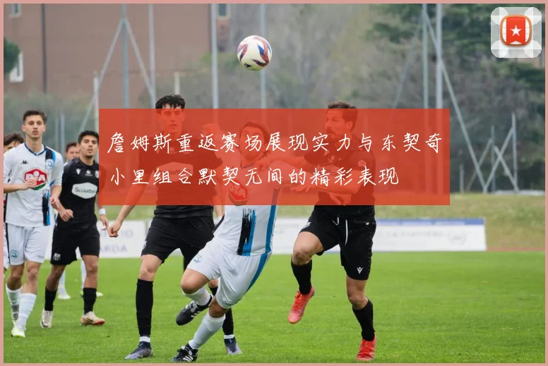 詹姆斯重返赛场展现实力与东契奇小里组合默契无间的精彩表现