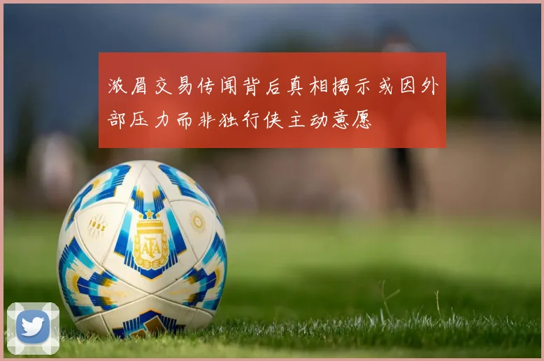 浓眉交易传闻背后真相揭示或因外部压力而非独行侠主动意愿