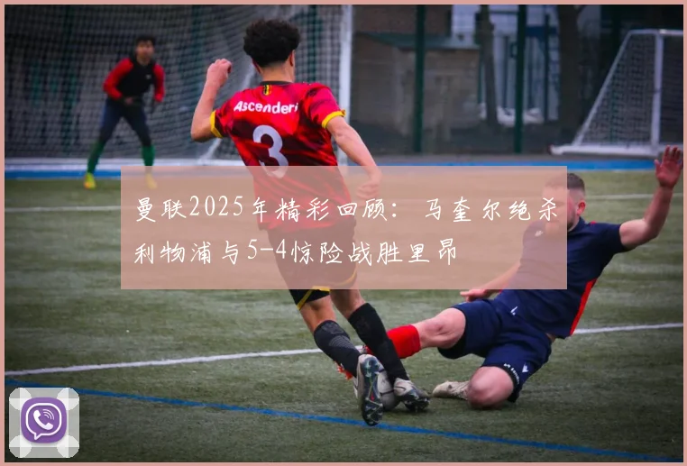 曼联2025年精彩回顾：马奎尔绝杀利物浦与5-4惊险战胜里昂