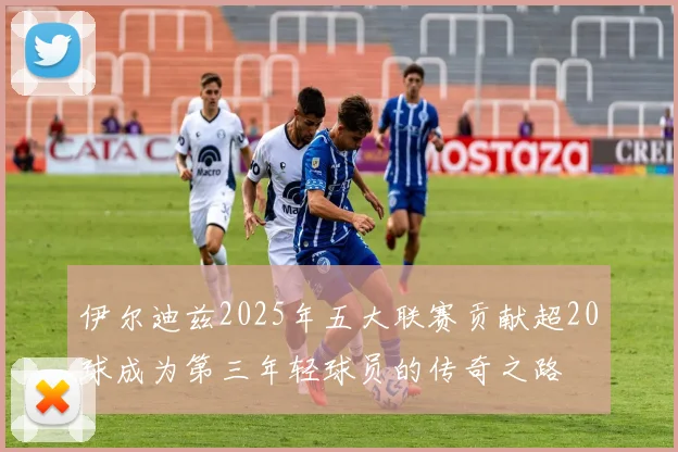 伊尔迪兹2025年五大联赛贡献超20球成为第三年轻球员的传奇之路