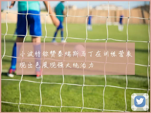 小波特称赞泰瑞斯马丁在训练营表现出色展现强大统治力