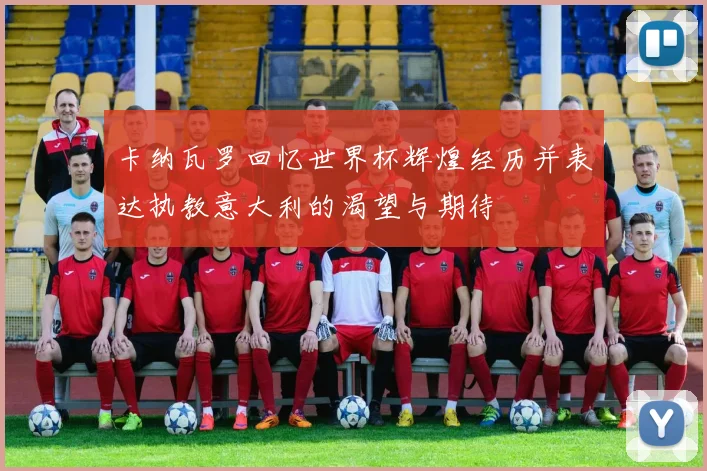 卡纳瓦罗回忆世界杯辉煌经历并表达执教意大利的渴望与期待