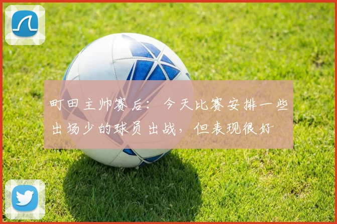 町田主帅赛后：今天比赛安排一些出场少的球员出战，但表现很好