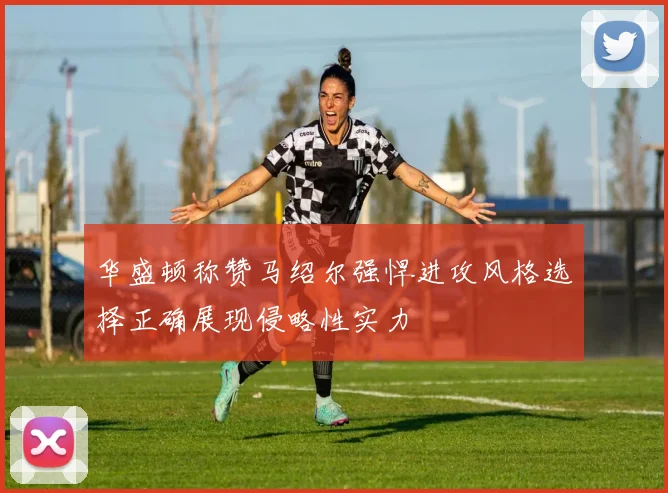 华盛顿称赞马绍尔强悍进攻风格选择正确展现侵略性实力