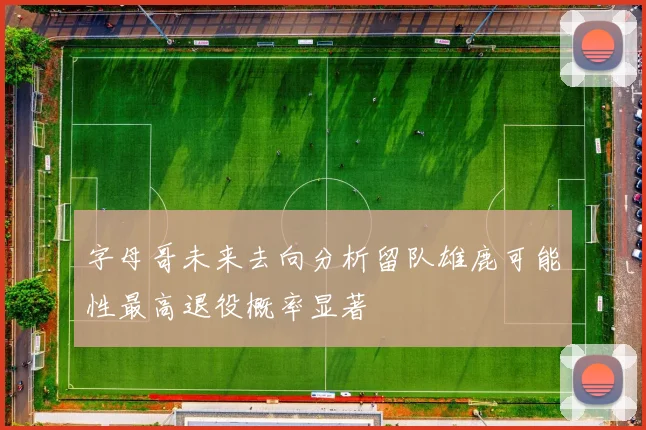 字母哥未来去向分析留队雄鹿可能性最高退役概率显著