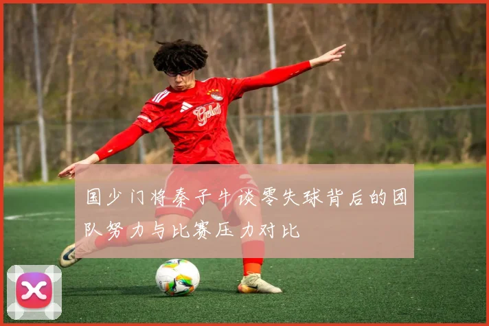 国少门将秦子牛谈零失球背后的团队努力与比赛压力对比