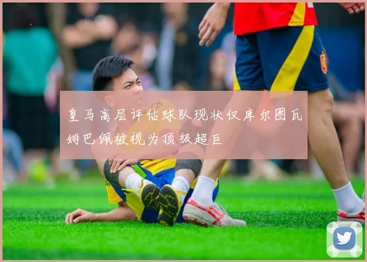 皇马高层评估球队现状仅库尔图瓦姆巴佩被视为顶级超巨
