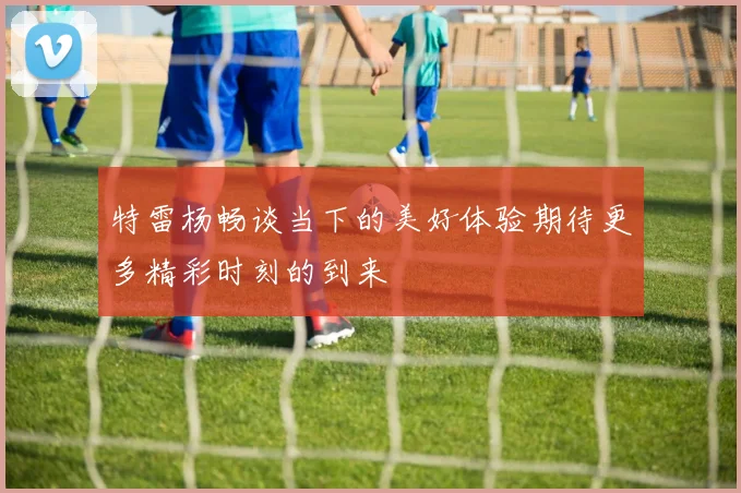 特雷杨畅谈当下的美好体验期待更多精彩时刻的到来