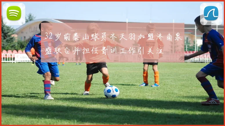 32岁前泰山球员齐天羽加盟济南泉盛联合并担任青训工作引关注