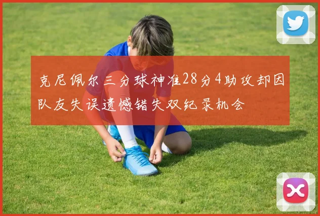 克尼佩尔三分球神准28分4助攻却因队友失误遗憾错失双纪录机会