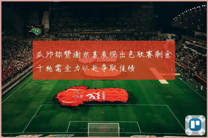 瓜帅称赞谢尔基表现出色联赛剩余十轮需全力以赴争取佳绩