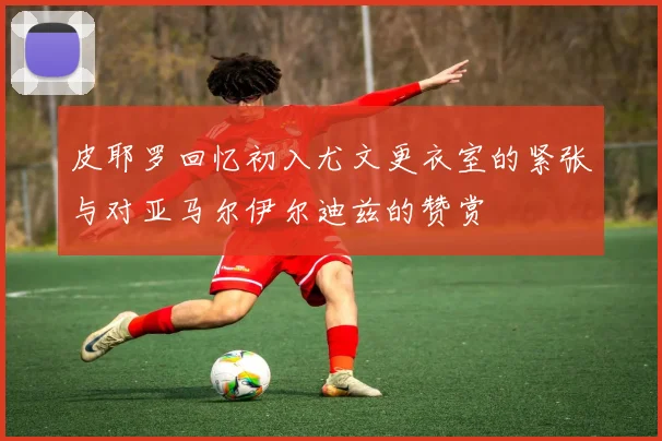 皮耶罗回忆初入尤文更衣室的紧张与对亚马尔伊尔迪兹的赞赏