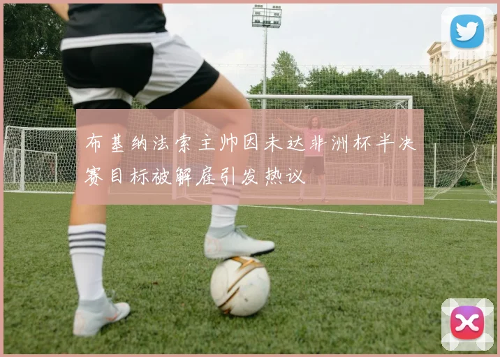 布基纳法索主帅因未达非洲杯半决赛目标被解雇引发热议