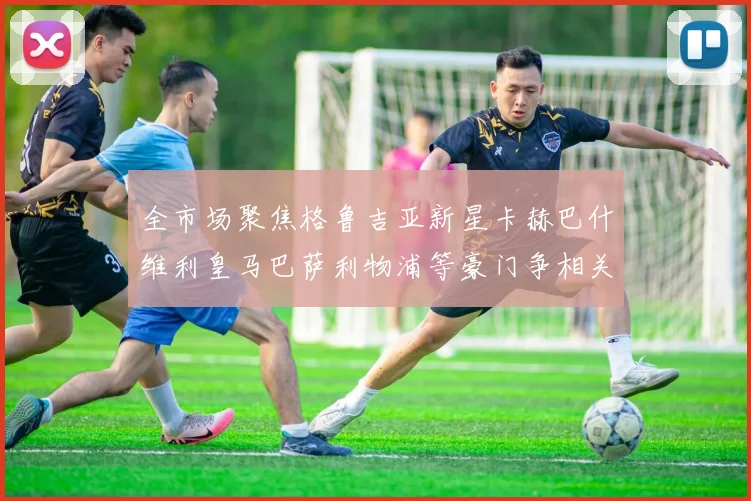 全市场聚焦格鲁吉亚新星卡赫巴什维利皇马巴萨利物浦等豪门争相关注