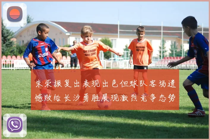 朱荣振复出表现出色但球队客场遗憾败给长沙勇胜展现激烈竞争态势