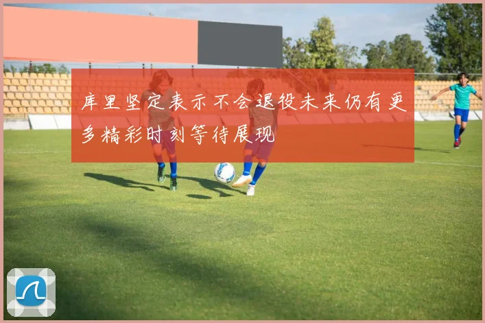 库里坚定表示不会退役未来仍有更多精彩时刻等待展现