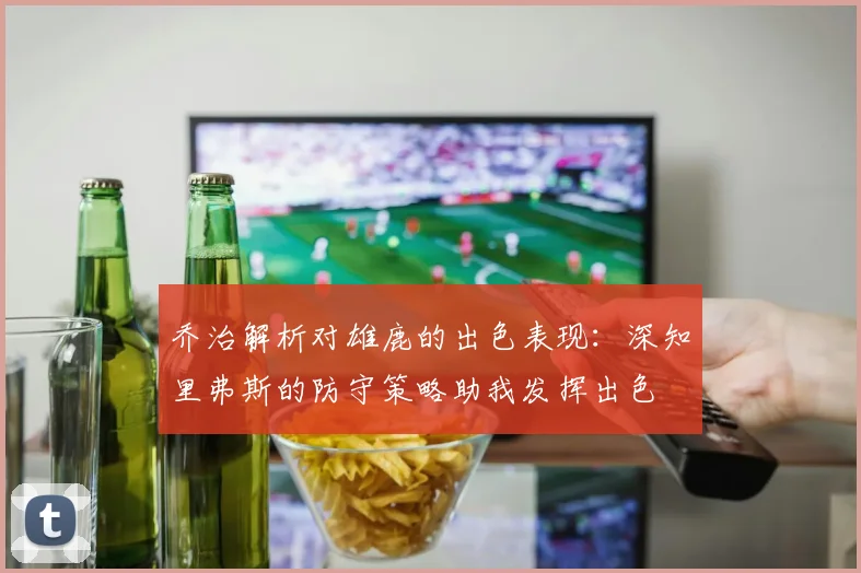 乔治解析对雄鹿的出色表现：深知里弗斯的防守策略助我发挥出色