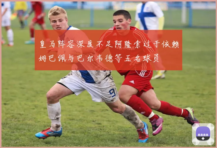 皇马阵容深度不足阿隆索过于依赖姆巴佩与巴尔韦德等五名球员