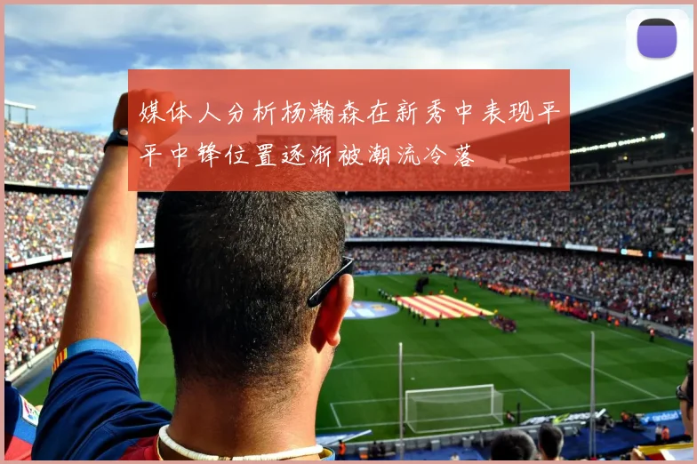 媒体人分析杨瀚森在新秀中表现平平中锋位置逐渐被潮流冷落