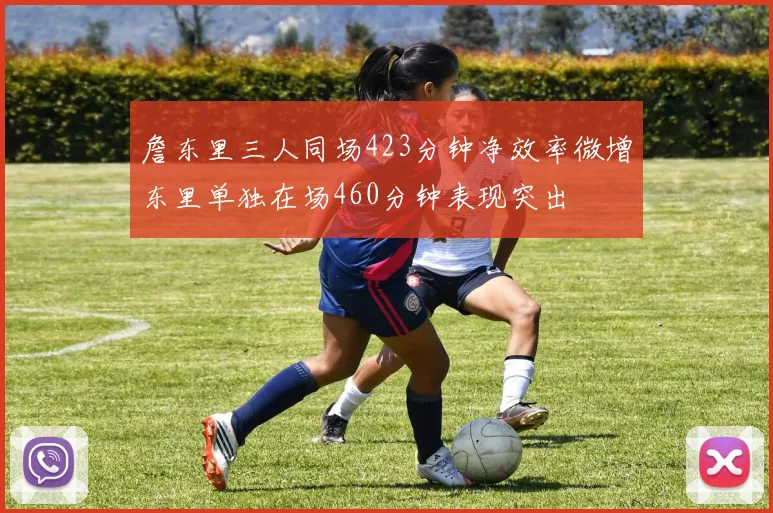 詹东里三人同场423分钟净效率微增东里单独在场460分钟表现突出