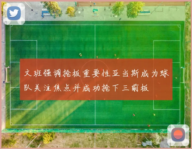 文班强调抢板重要性亚当斯成为球队关注焦点并成功抢下三前板