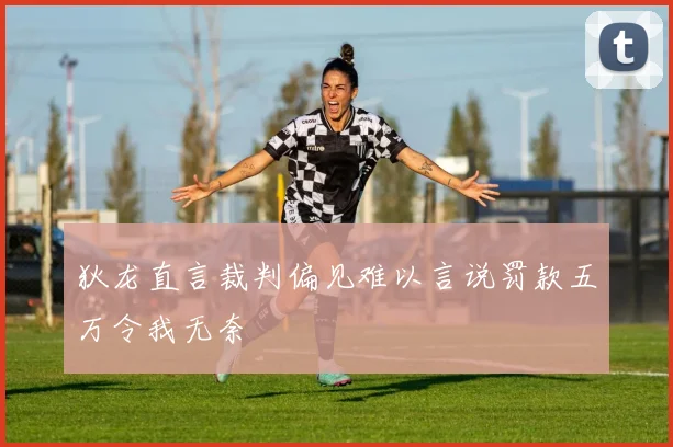 狄龙直言裁判偏见难以言说罚款五万令我无奈